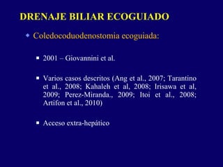 Coledocoduodenostomia ecoguiada: 2001 – Giovannini et al. Varios casos descritos (Ang et al., 2007; Tarantino et al., 2008; Kahaleh et al, 2008; Irisawa et al, 2009; Perez-Miranda., 2009; Itoi et al., 2008; Artifon et al., 2010) Acceso extra-hepático DRENAJE BILIAR ECOGUIADO 