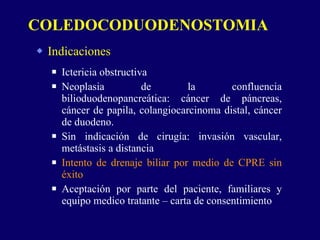 Indicaciones Ictericia obstructiva Neoplasia de la confluencia bilioduodenopancreática: cáncer de páncreas, cáncer de papila, colangiocarcinoma distal, cáncer de duodeno. Sin indicación de cirugía: invasión vascular, metástasis a distancia Intento de drenaje biliar por medio de CPRE sin éxito Aceptación por parte del paciente, familiares y equipo medico tratante – carta de consentimiento COLEDOCODUODENOSTOMIA 