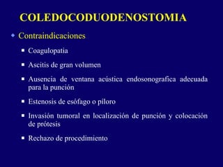 Contraindicaciones Coagulopatia Ascitis de gran volumen Ausencia de ventana acústica endosonografica adecuada para la punción Estenosis de esófago o píloro Invasión tumoral en localización de punción y colocación de prótesis Rechazo de procedimiento COLEDOCODUODENOSTOMIA 