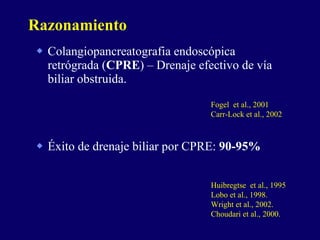 Colangiopancreatografia endoscópica retrógrada ( CPRE ) – Drenaje efectivo de vía biliar obstruida. Éxito de drenaje biliar por CPRE:  90-95% Razonamiento Fogel  et al., 2001 Carr-Lock et al., 2002  Huibregtse  et al., 1995 Lobo et al., 1998. Wright et al., 2002. Choudari et al., 2000. 