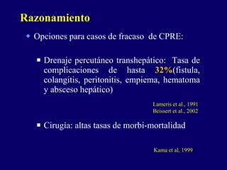 Opciones para casos de fracaso  de CPRE: Drenaje percutáneo transhepático:  Tasa de complicaciones de hasta  32% (fistula, colangitis, peritonitis, empiema, hematoma y absceso hepático) Cirugía: altas tasas de morbi-mortalidad Razonamiento Lameris et al., 1991 Beissert et al., 2002 Kama et al, 1999 