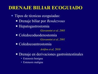 Tipos de técnicas ecoguiadas: Drenaje biliar por  Rendezvous Hepatogastrostomia Giovannini et al, 2003 Coledocoduodenostomia  Giovannini et al, 2001 Coledocoantrostomia  Artifon et al, 2010 Drenaje en derivaciones gastrointestinales Estenosis benigna  Estenosis maligna DRENAJE BILIAR ECOGUIADO 