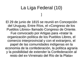 La Liga Federal (10)
]
El 29 de junio de 1815 se reunió en Concepción
del Uruguay, Entre Ríos, el «Congreso de los
Pueblos Libres» llamado Congreso de Oriente.
Fue convocado por Artigas para «tratar la
organización política de los Pueblos Libres, el
comercio interprovincial y con el extranjero, el
papel de las comunidades indígenas en la
economía de la confederación, la política agraria
y la posibilidad de extender la Confederación al
resto del ex-Virreinato del Río de la Plata»
 