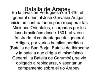Batalla de ArapeyEn la Invasión Portuguesa de 1816, el
general oriental José Gervasio Artigas,
inicio un contraataque para recuperar las
Misiones Orientales, usurpadas por los
luso-brasileños desde 1801, al verse
frustrado el contraataque del general
Artigas, por varias batallas perdidas
(Batalla de San Borja, Batalla de Ibirocahy
y la batalla que dirigía el mismísimo
General, la Batalla de Carumbé), se vio
obligado a replegarse, y asentar un
campamento sobre el río Arapey.
 