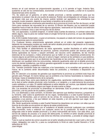 terreno en el cual siempre se proporcionarán aguadas, y si lo permite el lugar, linderos fijos;
quedando al celo de los comisionados, economizar el terreno en lo posible, y evitar en lo sucesivo
desavenencias entre vecinos.
17o. Se velará por el gobierno, el señor alcalde provincial, y demás subalternos para que los
agraciados no posean más de una suerte de estancia. Podrán ser privilegiados sin embargo, los que
no tengan más que una suerte de chacra; podrán también ser agraciados los americanos que
quisieran mudar posesión, dejando la que tienen a beneficio de la provincia.
18o. Podrán reservarse unicamente para beneficio de la provincia el rincón de Pan de Azucar y el del
Cerro para mantener las reyunadas de su servicio. El Rincón del Rosario, por su extención puede
repartirse hacia el lado de afuera entre algunos agraciados, reservando en los fondos una extención
bastante a mantener cinco o seis mil reyunos de los dichos.
19o. Los agraciados, ni podrán enajenar, ni vender estas suertes de estancia, ni contraer sobre ellas
débito alguno, bajo la pena de nulidad hasta el arreglo formal de la provincia, en que ella deliberará
lo conveniente.
20o. El M.I.Cabildo Gobernador, o quien el comisione, me pasará un stado del número de agraciados
y sus posiciones para mi conocimiento.
21o. Cualquier terreno anteriormente agraciado entrará en el orden del presente reglamento,
debiendo los interesados recabar por medio del señor alcalde provincial su legitimación en la manera
arriba expuesta, del M.I.Cabildo de Montevideo.
22o. Para facilitar el adelantamiento de estos agraciados, quedan facultados el señor alcalde
provincial y los tres subtenientes de provincia, quienes unicamente podrán dar licencia para que
dichos agraciados se reunan y saquen animales, así vacunos como caballares, de las mismas
estancias de los europeos y malos americanos que se hallen en sus respectivas jurisdicciones. En
manera alguna se permitirá que ellos por si solos lo hagan: siempre se les señalara un juez pedáneo,
u otro comisionado para que no se destrocen las haciendas en las correrías, y las que se tomen se
distribuyan con igualdad entre los concurrentes, debiendo igualmente celar así el alcalde provincial,
como los demás subalternos, que dichos ganados agraciados no sean aplicados a otro uso que el de
amansarlos, caparlos y sujetarlos a rodeo.
23o. Tambien prohibirán todas las matanzas a los hacendados, si no acreditan ser ganados de su
marca; de lo contrario serán decomisados todos los productos, y mandados a disposición del
gobierno.
24o. En atención a la escasez de ganados que experimenta la provincia se prohibirá toda tropa de
ganado para Portugal. Al mismo tiempo que se prohibirá a los mismos hacendados la matanza del
hembraje, hasta el restablecimiento de la campaña.
25o. Para estos fines, como para desterrar los vagabundos, aprehender malhechores y desertores,
se le dará al señor alcalde provincial, ocho hombres y un sargento, y a cada tenencia de provincia,
cuatro soldados y un cabo. El cabildo deliberará si estos deberan ser vecinos, que deberán mudarse
mensualmente, o de soldados pagos que hagan de esta suerte su fatiga.
26o. Los tenientes de provincias no entenderan en demandas. Esto es privativo del señor alcalde
provincial, y de los jueces de los pueblos y partidos.
27o. Los destinados a esta comisión, no tendrán otro ejercicio que distribuir terrenos y propender a
su fomento, velar sobre la aprehensión de los vagos, remitiendolos o a este Cuartel General, o al
gobierno de Montevideo, para el servicio de las armas. En consecuencia, los hacendados darán
papeletas a sus peones, y los que hallaren sin este requisito, y sin otro ejercicio que vagar, serán
remitidos en la forma dicha.
28o. Serán igualmente remitidos a este Cuartel General los desertores con armas o sin ellas que sin
licencia de sus jefes se encuentren en alguna de estas jurisdicciones.
29o. Serán igualmente remitidos por el subalterno al alcalde provincial cualquiera que cometiere
algún homicidio, hurto o violencia con cualquier vecino de su jurisdicción. Al efecto lo remitirá
asegurado ante el señor alcalde provincial y un oficio insinuandole del hecho. Con este oficio, que
servirá de cabeza de proceso a la causa del delincuente, lo remitirá el señor alcalde provincial al
gobierno de Montevideo, para que este tome los informes convenientes, y proceda al castigo según
delito.
Todo lo cual se resolvió de común acuerdo con el señor alcalde provincial don Juan León y don León
López, delegados con este fin; y para su cumplimiento lo firmé en este Cuartel General a 10 de
setiembre de 1815.
José Artigas
14
 