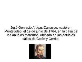José Gervasio Artigas Carrasco, nació en
Montevideo, el 19 de junio de 1764, en la casa de
los abuelos maternos, ubicada en las actuales
calles de Colón y Cerrito.
 