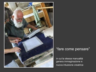 “fare come pensare”

in cui la stessa manualità
genera immaginazione e
nuova intuizione creatrice
 