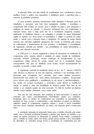 A educação básica tem uma relação de complementar com a profissional e devem
qualificar Jovens e adultos com capacidades e habilidades gerais e específicas para o
exercício de atividades produtivas.
O setor produtivo apresenta características muito vinculadas à formação geral do
trabalhador é necessário uma forte base humanística, científica e tecnológica e
competências para tomadas de decisão, para o trabalho em grupo e para adequação a
mudanças no mundo do trabalho. A educação profissional deve ser complementar à
educação básica, onde o aluno pode não ter a escolaridade obrigatória completa,
melhorando as habilidades básicas e ser estimulado à conclusão do ensino fundamental
regular ou supletivo aos níveis técnico ou tecnológicos, é exigido a conclusão do ensino
médio, o vínculo com a educação básica é obrigatório. Os sistemas de ensino federal
renovam seus currículos, agilizando adequações das escolas às demandas pelo avanço
do conhecimento e transformações do setor produtivo. A flexibilidade e a possibilidade
de organização curricular por módulos , tem possibilidades de saídas intermediárias e
viabiliza uma educação recorrente.
A LDB prevê e o decreto regulamenta a criação de mecanismos de certificação de
competências pelos sistemas federal e estaduais de ensino. Faculta do trabalhador,
exercendo atividade profissional, receber certificado de reconhecimento de suas
competências, obtido através de exame, mesmo sem ter a escolaridade formal
correspondente, mas para ser habilitado como técnico, deverá necessariamente ter
concluído ou concluir o ensino médio.
A organização curricular foi modificada através da lei ( Art 7º decreto 2.208/97)
onde alicerçou os interesses na área das empresas, comércios e nas tecnologias onde é
necessária uma investigação dos currículos para sanar duvidas posteriores,
desenvolvendo seus estudos em : sócio efetivo, psicomotora e cognitiva, incorporando
novos saberes, para qualificação e requalificação ou até mesmo o reprofissionalização ,
isso devido aos avanços tecnológicos e econômicos, sendo flexível ao trabalho.Em
relação ao módulo o aluno terá flexibilidade de horários, poderá fazer mais de um
módulo, e ser orientado quando ele achar necessário. No final ele receberá um diploma
referido a esses módulos juntamente com o ensino médio.
Para que isso seja alcançado, duas condições se fazem necessárias: A adoção de
currículos que sejam concomitantemente: diversificados quanto aos conteúdos,
focalizando áreas ou núcleos de conhecimento que respondam às necessidades da
produção de bens, serviços e conhecimentos e dos indivíduos ou grupos de indivíduos;
unificados quanto às competências cognitivas, afetivas e sociais a serem constituídas
com base nesses conteúdos diversificados, de modo a dar educação geral e comum para
todos.
A articulação adequada da preparação básica para o trabalho oferecida pelo ensino
médio, com a formação profissional destinada a adestrar para funções de trabalho, a ser
obtida em estudos posteriores ou diretamente no trabalho. Neste sentido, a preparação
para o trabalho no ensino médio será básica: porque deverá permitir e daí a necessidade
de diversificar os currículos; porque levará à constituição de competências que são
 