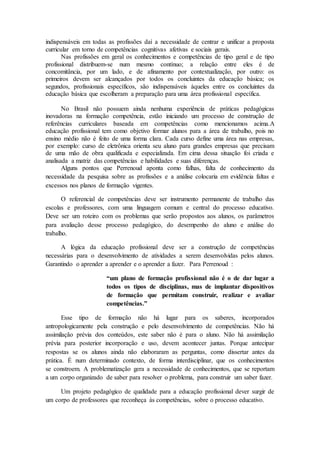 indispensáveis em todas as profissões daí a necessidade de centrar e unificar a proposta
curricular em torno de competências cognitivas afetivas e sociais gerais.
Nas profissões em geral os conhecimentos e competências de tipo geral e de tipo
profissional distribuem-se num mesmo contínuo; a relação entre eles é de
concomitância, por um lado, e de afinamento por contextualização, por outro: os
primeiros devem ser alcançados por todos os concluintes da educação básica; os
segundos, profissionais específicos, são indispensáveis àqueles entre os concluintes da
educação básica que escolheram a preparação para uma área profissional específica.
No Brasil não possuem ainda nenhuma experiência de práticas pedagógicas
inovadoras na formação competência, estão iniciando um processo de construção de
referências curriculares baseada em competências como mencionamos acima.A
educação profissional tem como objetivo formar alunos para a área de trabalho, pois no
ensino médio não é feito de uma forma clara. Cada curso define uma área nas empresas,
por exemplo: curso de eletrônica orienta seu aluno para grandes empresas que precisam
de uma mão de obra qualificada e especializada. Em cima dessa situação foi criada e
analisada a matriz das competências e habilidades e suas diferenças.
Alguns pontos que Perrenoud aponta como falhas, falta de conhecimento da
necessidade da pesquisa sobre as profissões e a análise colocaria em evidência faltas e
excessos nos planos de formação vigentes.
O referencial de competências deve ser instrumento permanente de trabalho das
escolas e professores, com uma linguagem comum e central do processo educativo.
Deve ser um roteiro com os problemas que serão propostos aos alunos, os parâmetros
para avaliação desse processo pedagógico, do desempenho do aluno e análise do
trabalho.
A lógica da educação profissional deve ser a construção de competências
necessárias para o desenvolvimento de atividades a serem desenvolvidas pelos alunos.
Garantindo o aprender a aprender e o aprender a fazer. Para Perrenoud :
“um plano de formação profissional não é o de dar lugar a
todos os tipos de disciplinas, mas de implantar dispositivos
de formação que permitam construir, realizar e avaliar
competências.”
Esse tipo de formação não há lugar para os saberes, incorporados
antropologicamente pela construção e pelo desenvolvimento de competências. Não há
assimilação prévia dos conteúdos, este saber não é para o aluno. Não há assimilação
prévia para posterior incorporação e uso, devem acontecer juntas. Porque antecipar
respostas se os alunos ainda não elaboraram as perguntas, como dissertar antes da
prática. É num determinado contexto, de forma interdisciplinar, que os conhecimentos
se constroem. A problematização gera a necessidade de conhecimentos, que se reportam
a um corpo organizado de saber para resolver o problema, para construir um saber fazer.
Um projeto pedagógico de qualidade para a educação profissional dever surgir de
um corpo de professores que reconheça às competências, sobre o processo educativo.
 