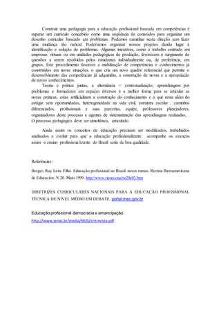 Construir uma pedagogia para a educação profissional baseada em competências é
superar um currículo concebido como uma seqüência de conteúdos para organizar um
desenho curricular baseado em problemas. Podemos caminhar nesta direção sem fazer
uma mudança tão radical. Poderíamos organizar nossos projetos dando lugar à
identificação e solução de problemas. Algumas iniciativas, como o trabalho centrado em
empresas virtuais ou em unidades pedagógicas de produção, favorecem o surgimento de
questões a serem resolvidas pelos estudantes individualmente ou, de preferência, em
grupos. Este procedimento favorece a mobilização de competências e conhecimentos já
construídos em novas situações, o que cria um novo quadro referencial que permite o
desenvolvimento das competências já adquiridas, a construção de novas e a apropriação
de novos conhecimentos.
Teoria e prática juntas, a alternância = contextualização, aprendizagem por
problemas e formadores em espaços diversos é a melhor forma para se articular as
novas práticas, estas artificializam a construção do conhecimento e o que resta além do
estágio sem oportunidades, heterogeneidade na vida civil, estrutura escolar , caminhos
diferenciados, profissionais e suas parcerias, equipe, professores planejadores,
organizadores deste processo e agentes de sistematização das aprendizagens realizadas, .
O processo pedagógico deve ser simultâneo, articulado.
Ainda assim os conceitos de educação precisam ser modificados, trabalhados
analisados e evoluir para que a educação profissionalizante acompanhe os avanços
assim o ensino profissionalizante do Brasil seria de boa qualidade.
Referências:
Berger, Ruy Leite Filho. Educação profissional no Brasil: novos rumos. Revista Iberoamericana
de Educación. N 20. Maio 1999. http://www.rieoei.org/rie20a03.htm
DIRETRIZES CURRICULARES NACIONAIS PARA A EDUCAÇÃO PROFISSIONAL
TÉCNICA DE NÍVEL MÉDIO EM DEBATE. portal.mec.gov.br
Educação profissional democracia e emancipação.
http://www.senac.br/media/6635/entrevista.pdf
 