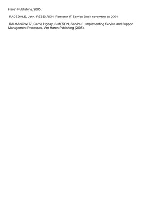 Haren Publishing, 2005.

RAGSDALE, John, RESEARCH, Forrester IT Service Desk novembro de 2004

KALMANOWITZ, Carrie Higday, SIMPSON, Sandra E, Implementing Service and Support
Management Processes. Van Haren Publishing (2005).
 