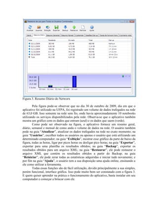 Figura 3. Resumo Diário do Networx

        Pela figura pode-se observar que no dia 30 de outubro de 2009, dia em que o
aplicativo foi utilizado na UFPA, foi registrado um volume de dados trafegados na rede
de 63,0 GB. Isso somente na rede sem fio, onde havia aproximadamente 10 notebooks
utilizando os serviços disponibilizados pela rede. Observa-se que o aplicativo também
mostra um gráfico com os dados que entram (azul) e os dados que saem (verde).
        Como pode ser observado na figura, o aplicativo fornece um resumo geral,
diário, semanal e mensal de como anda o volume de dados na rede. O usuário também
pode na guia “Atualizar”, atualizar os dados trafegados na rede no exato momento; na
guia “Usuários”, escolher todos os usuários ou apenas o usuário que está utilizando um
determinado computador; na guia “Exibição”, mostrar esse gráfico da parte de baixo da
figura, todas as horas, ligar por picos horas ou desligar pico horas; na guia “Exportar”,
exportar para uma planilha os resultados obtidos; na guia “Backup”, exportar os
resultados obtidos para um arquivo XML; na guia “Restaurar”, ele pode restaurar o
arquivo XML que contém os resultados obtidos a partir do Backup; na guia
“Reiniciar”, ele pode zerar todas as estatísticas adquiridas e iniciar tudo novamente; e
por fim na guia “Ajuda”, o usuário tem a sua disposição uma ajuda online, ensinando a
ele como utilizar a ferramenta.
        Todas essas funções são de fácil utilização, devido principalmente a sua simples,
porém funcional, interface gráfica. Isso pode muito bem ser constatado com a figura 3.
E quem quiser aprender na prática o funcionamento do aplicativo, basta instalar em seu
computador e começar a brincar com ele.
 