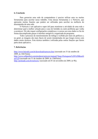 6. Conclusão

       Para gerenciar uma rede de computadores é preciso utilizar uma ou muitas
ferramentas para auxiliar nesse trabalho. Uma dessas ferramentas é o Networx, que
apresenta muitas funções que podem ser utilizadas para auxiliar na melhoria do
desempenho de uma rede.
       O Networx é um aplicativo super útil para monitorar a atividade de uma rede e
determinar qual a melhor solução para o caso de lentidão ou outro problema que venha
a acontecer. Ele não requer configurações complexas e o acesso aos seus dados se faz de
forma descomplicada graças à interface amigável e organizada do programa.
       Todo o processo de monitoramento de tráfego é exibido por meio de gráficos e,
no geral, as imagens são mais fáceis de serem interpretadas do que longos textos com
dados muito técnicos. Esta técnica também é utilizada pelas outras funções que fazem
parte deste aplicativo.

7. Referências

http://www.baixaki.com.br/download/networx.htm (acessado em 31 de outubro de
2009, às 16h15min);
http://www.softperfect.com/products/networx/manual/?lang=Portuguese%20%28Brazili
an%29 (acessado em 31 de outubro de 2009, às 13h05min);
http://pontuaki.com.br/networx/ (acessado em 01 de novembro de 2009, às 9h);
 