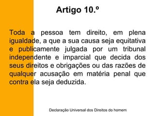 Artigo 10.º Toda a pessoa tem direito, em plena igualdade, a que a sua causa seja equitativa e publicamente julgada por um tribunal independente e imparcial que decida dos seus direitos e obrigações ou das razões de qualquer acusação em matéria penal que contra ela seja deduzida. 
