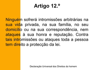 Artigo 12.º Ninguém sofrerá intromissões arbitrárias na sua vida privada, na sua família, no seu domicílio ou na sua correspondência, nem ataques à sua honra e reputação. Contra tais intromissões ou ataques toda a pessoa tem direito a protecção da lei. 