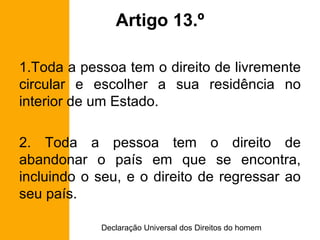 Artigo 13.º Toda a pessoa tem o direito de livremente circular e escolher a sua residência no interior de um Estado. 2. Toda a pessoa tem o direito de abandonar o país em que se encontra, incluindo o seu, e o direito de regressar ao seu país. 