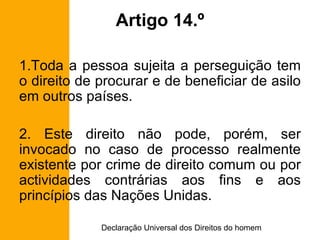 Artigo 14.º Toda a pessoa sujeita a perseguição tem o direito de procurar e de beneficiar de asilo em outros países. 2. Este direito não pode, porém, ser invocado no caso de processo realmente existente por crime de direito comum ou por actividades contrárias aos fins e aos princípios das Nações Unidas. 
