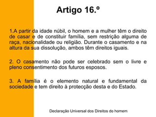 Artigo 16.º A partir da idade núbil, o homem e a mulher têm o direito de casar e de constituir família, sem restrição alguma de raça, nacionalidade ou religião. Durante o casamento e na altura da sua dissolução, ambos têm direitos iguais. 2. O casamento não pode ser celebrado sem o livre e pleno consentimento dos futuros esposos. 3. A família é o elemento natural e fundamental da sociedade e tem direito à protecção desta e do Estado. 