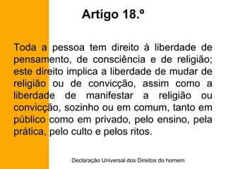 Artigo 18.º Toda a pessoa tem direito à liberdade de pensamento, de consciência e de religião; este direito implica a liberdade de mudar de religião ou de convicção, assim como a liberdade de manifestar a religião ou convicção, sozinho ou em comum, tanto em público como em privado, pelo ensino, pela prática, pelo culto e pelos ritos. 