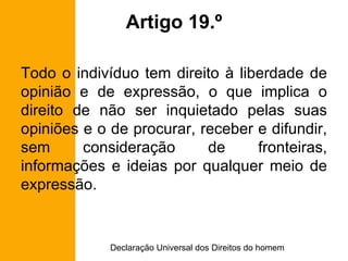 Artigo 19.º Todo o indivíduo tem direito à liberdade de opinião e de expressão, o que implica o direito de não ser inquietado pelas suas opiniões e o de procurar, receber e difundir, sem consideração de fronteiras, informações e ideias por qualquer meio de expressão. 