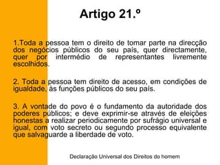 Artigo 21.º Toda a pessoa tem o direito de tomar parte na direcção dos negócios públicos do seu país, quer directamente, quer por intermédio de representantes livremente escolhidos. 2. Toda a pessoa tem direito de acesso, em condições de igualdade, às funções públicos do seu país. 3. A vontade do povo é o fundamento da autoridade dos poderes públicos; e deve exprimir-se através de eleições honestas a realizar periodicamente por sufrágio universal e igual, com voto secreto ou segundo processo equivalente que salvaguarde a liberdade de voto. 