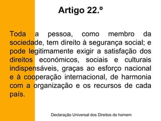 Artigo 22.º Toda a pessoa, como membro da sociedade, tem direito à segurança social; e pode legitimamente exigir a satisfação dos direitos económicos, sociais e culturais indispensáveis, graças ao esforço nacional e à cooperação internacional, de harmonia com a organização e os recursos de cada país. 