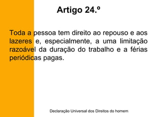 Artigo 24.º Toda a pessoa tem direito ao repouso e aos lazeres e, especialmente, a uma limitação razoável da duração do trabalho e a férias periódicas pagas. 