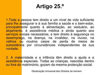 Artigo 25.º Toda a pessoa tem direito a um nível de vida suficiente para lhe assegurar e à sua família a saúde e o bem-estar, principalmente quanto à alimentação, ao vestuário, ao alojamento, à assistência médica e ainda quanto aos serviços sociais necessários, e tem direito à segurança no desemprego, na doença, na invalidez, na viuvez, na velhice ou noutros casos de perda de meios de subsistência por circunstâncias independentes da sua vontade. 2. A maternidade e a infância têm direito a ajuda e a assistência especiais. Todas as crianças, nascidas dentro ou fora do matrimónio, gozam da mesma protecção social. 