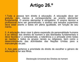 Artigo 26.º Toda a pessoa tem direito à educação. A educação deve ser gratuita, pelo menos a correspondente ao ensino elementar fundamental. O ensino elementar é obrigatório. O ensino técnico e profissional deve ser generalizado; o acesso aos estudos superiores deve estar aberto a todos em plena igualdade, em função do seu mérito. 2. A educação deve visar à plena expansão da personalidade humana e ao reforço dos direitos do homem e das liberdades fundamentais e deve favorecer a compreensão, a tolerância e a amizade entre todas as nações e todos os grupos raciais ou religiosos, bem como o desenvolvimento das actividades das Nações Unidas para a manutenção da paz. 3. Aos pais pertence a prioridade do direito de escolher o género de educação a dar aos filhos. 