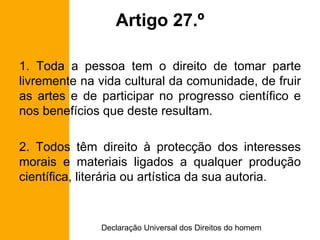 Artigo 27.º 1. Toda a pessoa tem o direito de tomar parte livremente na vida cultural da comunidade, de fruir as artes e de participar no progresso científico e nos benefícios que deste resultam. 2. Todos têm direito à protecção dos interesses morais e materiais ligados a qualquer produção científica, literária ou artística da sua autoria. 