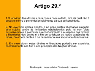 Artigo 29.º O indivíduo tem deveres para com a comunidade, fora da qual não é possível o livre e pleno desenvolvimento da sua personalidade. 2. No exercício destes direitos e no gozo destas liberdades ninguém está sujeito senão às limitações estabelecidas pela lei com vista exclusivamente a promover o reconhecimento e o respeito dos direitos e liberdades dos outros e a fim de satisfazer as justas exigências da moral, da ordem pública e do bem-estar numa sociedade democrática. 3. Em caso algum estes direitos e liberdades poderão ser exercidos contrariamente aos fins e aos princípios das Nações Unidas. 