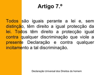 Artigo 7.º Todos são iguais perante a lei e, sem distinção, têm direito a igual protecção da lei. Todos têm direito a protecção igual contra qualquer discriminação que viole a presente Declaração e contra qualquer incitamento a tal discriminação. 