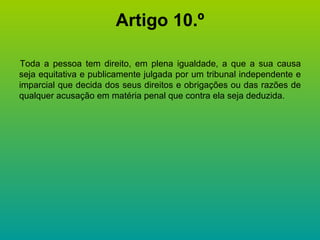 Artigo 10.º Toda a pessoa tem direito, em plena igualdade, a que a sua causa seja equitativa e publicamente julgada por um tribunal independente e imparcial que decida dos seus direitos e obrigações ou das razões de qualquer acusação em matéria penal que contra ela seja deduzida. 