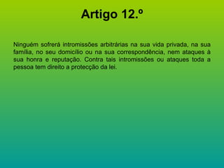 Artigo 12.º Ninguém sofrerá intromissões arbitrárias na sua vida privada, na sua família, no seu domicílio ou na sua correspondência, nem ataques à sua honra e reputação. Contra tais intromissões ou ataques toda a pessoa tem direito a protecção da lei. 