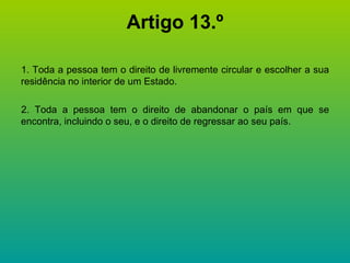Artigo 13.º 1. Toda a pessoa tem o direito de livremente circular e escolher a sua residência no interior de um Estado. 2. Toda a pessoa tem o direito de abandonar o país em que se encontra, incluindo o seu, e o direito de regressar ao seu país. 