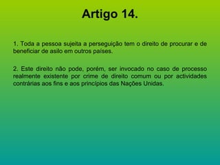 Artigo 14. 1. Toda a pessoa sujeita a perseguição tem o direito de procurar e de beneficiar de asilo em outros países. 2. Este direito não pode, porém, ser invocado no caso de processo realmente existente por crime de direito comum ou por actividades contrárias aos fins e aos princípios das Nações Unidas. 