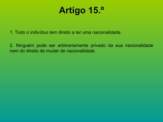 Artigo 15.º 1. Todo o indivíduo tem direito a ter uma nacionalidade. 2. Ninguém pode ser arbitrariamente privado da sua nacionalidade nem do direito de mudar de nacionalidade. 