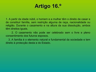 Artigo 16.º 1. A partir da idade núbil, o homem e a mulher têm o direito de casar e de constituir família, sem restrição alguma de raça, nacionalidade ou religião. Durante o casamento e na altura da sua dissolução, ambos têm direitos iguais. 2. O casamento não pode ser celebrado sem o livre e pleno consentimento dos futuros esposos. 3. A família é o elemento natural e fundamental da sociedade e tem direito à protecção desta e do Estado. 
