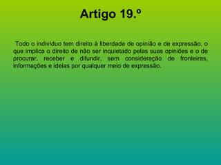 Artigo 19.º Todo o indivíduo tem direito à liberdade de opinião e de expressão, o que implica o direito de não ser inquietado pelas suas opiniões e o de procurar, receber e difundir, sem consideração de fronteiras, informações e ideias por qualquer meio de expressão. 