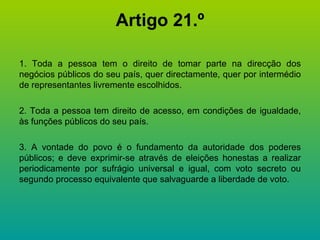 Artigo 21.º 1. Toda a pessoa tem o direito de tomar parte na direcção dos negócios públicos do seu país, quer directamente, quer por intermédio de representantes livremente escolhidos. 2. Toda a pessoa tem direito de acesso, em condições de igualdade, às funções públicos do seu país. 3. A vontade do povo é o fundamento da autoridade dos poderes públicos; e deve exprimir-se através de eleições honestas a realizar periodicamente por sufrágio universal e igual, com voto secreto ou segundo processo equivalente que salvaguarde a liberdade de voto. 