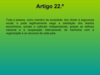 Artigo 22.º Toda a pessoa, como membro da sociedade, tem direito à segurança social; e pode legitimamente exigir a satisfação dos direitos económicos, sociais e culturais indispensáveis, graças ao esforço nacional e à cooperação internacional, de harmonia com a organização e os recursos de cada país. 