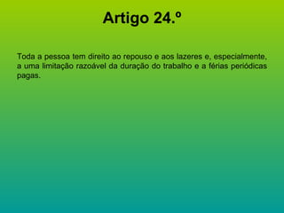 Artigo 24.º Toda a pessoa tem direito ao repouso e aos lazeres e, especialmente, a uma limitação razoável da duração do trabalho e a férias periódicas pagas. 