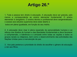 Artigo 26.º 1. Toda a pessoa tem direito à educação. A educação deve ser gratuita, pelo menos a correspondente ao ensino elementar fundamental. O ensino elementar é obrigatório. O ensino técnico e profissional deve sergeneralizado; o acesso aos estudos superiores deve estar aberto a todos em plena igualdade, em função do seu mérito. 2. A educação deve visar à plena expansão da personalidade humana e ao reforço dos direitos do homem e das liberdades fundamentais e deve favorecer a compreensão, a tolerância e a amizade entre todas as nações e todos os grupos raciais ou religiosos, bem como o desenvolvimento das actividades das Nações Unidas para a manutenção da paz. 3.  Aos pais pertence a prioridade do direito de escolher o género de educação a dar aos filhos. 