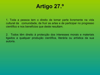 Artigo 27.º 1. Toda a pessoa tem o direito de tomar parte livremente na vida cultural da  comunidade, de fruir as artes e de participar no progresso científico e nos benefícios que deste resultam. 2.  Todos têm direito à protecção dos interesses morais e materiais ligados a qualquer produção científica, literária ou artística da sua autoria. 