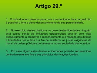 Artigo 29.º 1.  O indivíduo tem deveres para com a comunidade, fora da qual não é possível o livre e pleno desenvolvimento da sua personalidade. 2.  No exercício destes direitos e no gozo destas liberdades ninguém está sujeito senão às limitações estabelecidas pela lei com vista exclusivamente a promover o reconhecimento e o respeito dos direitos e liberdades dos outros e a fim de satisfazer as justas exigências da moral, da ordem pública e do bem-estar numa sociedade democrática. 3.  Em caso algum estes direitos e liberdades poderão ser exercidos contrariamente aos fins e aos princípios das Nações Unidas. 