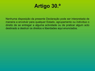 Artigo 30.º Nenhuma disposição da presente Declaração pode ser interpretada de maneira a envolver para qualquer Estado, agrupamento ou indivíduo o direito de se entregar a alguma actividade ou de praticar algum acto destinado a destruir os direitos e liberdades aqui enunciados. 