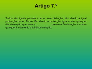 Artigo 7.º Todos são iguais perante a lei e, sem distinção, têm direito a igual protecção da lei. Todos têm direito a protecção igual contra qualquer discriminação que viole a  presente Declaração e contra qualquer incitamento a tal discriminação. 