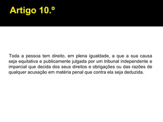 Artigo 10.º Toda a pessoa tem direito, em plena igualdade, a que a sua causa seja equitativa e publicamente julgada por um tribunal independente e imparcial que decida dos seus direitos e obrigações ou das razões de qualquer acusação em matéria penal que contra ela seja deduzida. 