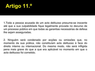 Artigo 11.º 1.Toda a pessoa acusada de um acto delituoso presume-se inocente até que a sua culpabilidade fique legalmente provada no decurso de um processo público em que todas as garantias necessárias de defesa lhe sejam asseguradas. 2. Ninguém será condenado por acções ou omissões que, no momento da sua prática, não constituíam acto delituoso à face do direito interno ou internacional. Do mesmo modo, não será infligida pena mais grave do que a que era aplicável no momento em que o acto delituoso foi cometido. 