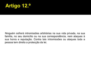 Artigo 12.º Ninguém sofrerá intromissões arbitrárias na sua vida privada, na sua família, no seu domicílio ou na sua correspondência, nem ataques à sua honra e reputação. Contra tais intromissões ou ataques toda a pessoa tem direito a protecção da lei. 